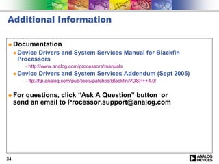 Additional Information

! Documentation
     " Device
            Drivers and System Services Manual for Blackfin
      Processors
         − http://www.analog.com/processors/manuals
     " Device   Drivers and System Services Addendum (Sept 2005)
         − ftp://ftp.analog.com/pub/tools/patches/Blackfin/VDSP++4.0/


! For   questions, click “Ask A Question” button or
     send an email to Processor.support@analog.com




34
 