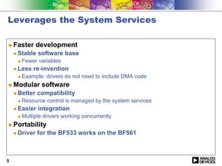 Leverages the System Services

! Faster       development
    " Stable   software base
     !   Fewer variables
    " Less   re-invention
     !   Example: drivers do not need to include DMA code
! Modular        software
    " Better   compatibility
     !   Resource control is managed by the system services
    " Easier   integration
     !   Multiple drivers working concurrently
! Portability
    " Driver   for the BF533 works on the BF561



5
 