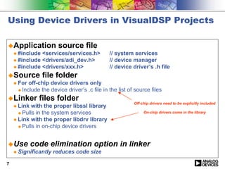 Using Device Drivers in VisualDSP Projects

!Application source file
 " #include <services/services.h>           // system services
 " #include <drivers/adi_dev.h>             // device manager
 " #include <drivers/xxx.h>                 // device driver’s .h file
!Source file folder
 " For off-chip device drivers only
   ! Include the device driver’s .c file in the list of source files

!Linker files folder
                                                       Off-chip drivers need to be explicitly included
 " Link with the proper libssl library
   ! Pulls in the system services                           On-chip drivers come in the library

 " Link with the proper libdrv library
   ! Pulls in on-chip device drivers




!Use code elimination option                     in linker
 " Significantly reduces code size

7
 