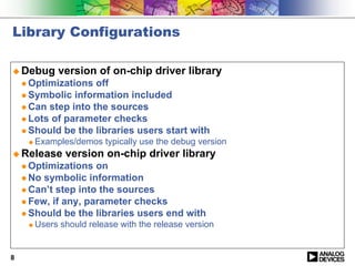 Library Configurations

! Debug       version of on-chip driver library
    " Optimizations  off
    " Symbolic information included
    " Can step into the sources
    " Lots of parameter checks
    " Should be the libraries users start with
     !   Examples/demos typically use the debug version
! Release       version on-chip driver library
    " Optimizations  on
    " No symbolic information
    " Can’t step into the sources
    " Few, if any, parameter checks
    " Should be the libraries users end with
     !   Users should release with the release version


8
 