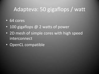 Adapteva: 50 gigaflops / watt
• 64 cores
• 100 gigaflops @ 2 watts of power
• 2D mesh of simple cores with high speed
  interconnect
• OpenCL compatible
 
