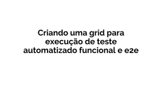 Criando uma grid para
execução de teste
automatizado funcional e e2e
 