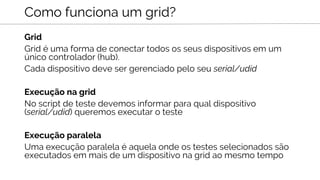 Grid
Grid é uma forma de conectar todos os seus dispositivos em um
único controlador (hub).
Cada dispositivo deve ser gerenciado pelo seu serial/udid
Execução na grid
No script de teste devemos informar para qual dispositivo
(serial/udid) queremos executar o teste
Execução paralela
Uma execução paralela é aquela onde os testes selecionados são
executados em mais de um dispositivo na grid ao mesmo tempo
Como funciona um grid?
 