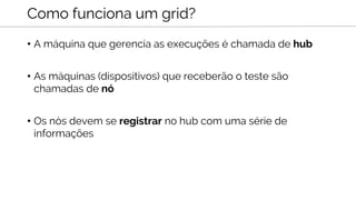 • A máquina que gerencia as execuções é chamada de hub
• As máquinas (dispositivos) que receberão o teste são
chamadas de nó
• Os nós devem se registrar no hub com uma série de
informações
Como funciona um grid?
 