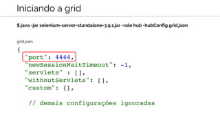 $ java -jar selenium-server-standalone-3.9.1.jar -role hub -hubConfig grid.json
Iniciando a grid
{
"port": 4444,
"newSessionWaitTimeout": -1,
"servlets" : [],
"withoutServlets": [],
"custom": {},
// demais configurações ignoradas
grid.json
 