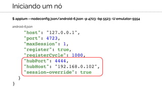 $ appium --nodeconfig json/android-6.json -p 4723 -bp 5523 -U emulator-5554
Iniciando um nó
"host": "127.0.0.1",
"port": 4723,
"maxSession": 1,
"register": true,
"registerCycle": 1000,
"hubPort": 4444,
"hubHost": "192.168.0.102",
"session-override": true
}
}
android-6.json
 