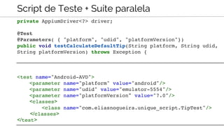 Script de Teste + Suíte paralela
private AppiumDriver<?> driver;
@Test
@Parameters( { "platform", "udid", "platformVersion"})
public void testCalculateDefaultTip(String platform, String udid,
String platformVersion) throws Exception {
<test name="Android-AVD">
<parameter name="platform" value="android"/>
<parameter name="udid" value="emulator-5554"/>
<parameter name="platformVersion" value="7.0"/>
<classes>
<class name="com.eliasnogueira.unique_script.TipTest"/>
</classes>
</test>
 