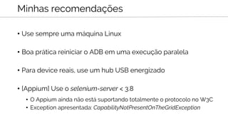 • Use sempre uma máquina Linux
• Boa prática reiniciar o ADB em uma execução paralela
• Para device reais, use um hub USB energizado
• [Appium] Use o selenium-server < 3.8
• O Appium ainda não está suportando totalmente o protocolo no W3C
• Exception apresentada: CapabilityNotPresentOnTheGridException
Minhas recomendações
 
