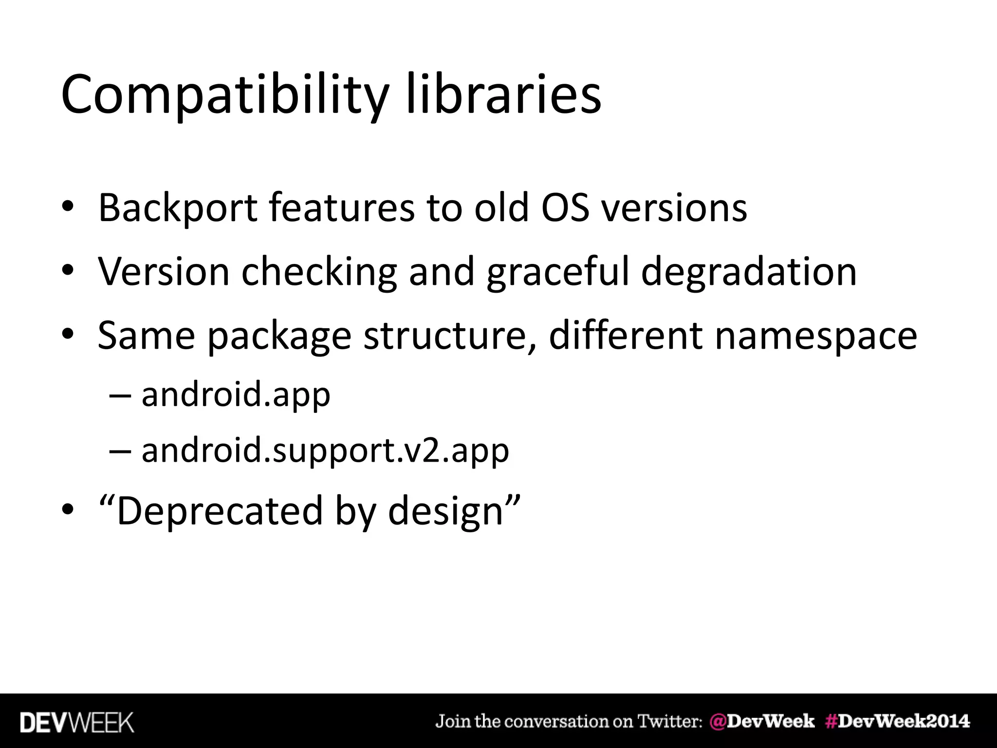 Compatibility libraries
• Backport features to old OS versions
• Version checking and graceful degradation
• Same package structure, different namespace
– android.app
– android.support.v2.app
• “Deprecated by design”
 