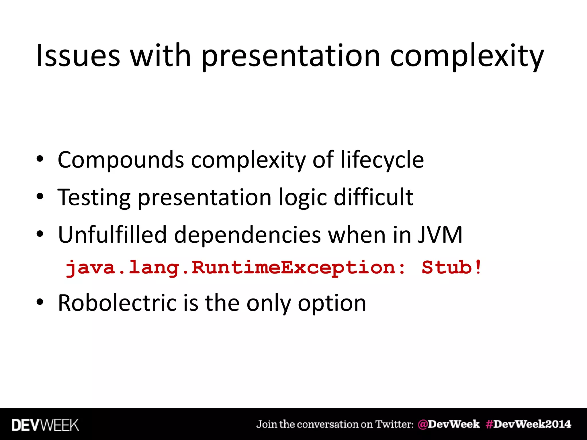 Issues with presentation complexity
• Compounds complexity of lifecycle
• Testing presentation logic difficult
• Unfulfilled dependencies when in JVM
java.lang.RuntimeException: Stub!
• Robolectric is the only option
 