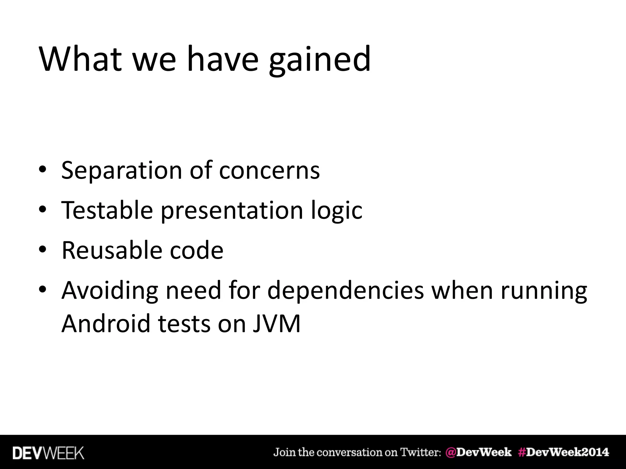 What we have gained
• Separation of concerns
• Testable presentation logic
• Reusable code
• Avoiding need for dependencies when running
Android tests on JVM
 