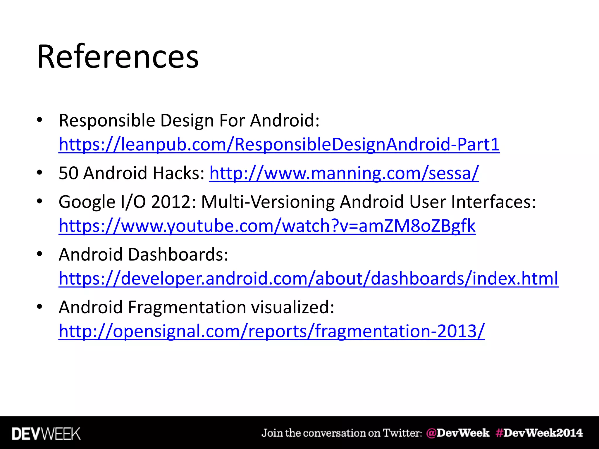 References
• Responsible Design For Android:
https://leanpub.com/ResponsibleDesignAndroid-Part1
• 50 Android Hacks: http://www.manning.com/sessa/
• Google I/O 2012: Multi-Versioning Android User Interfaces:
https://www.youtube.com/watch?v=amZM8oZBgfk
• Android Dashboards:
https://developer.android.com/about/dashboards/index.html
• Android Fragmentation visualized:
http://opensignal.com/reports/fragmentation-2013/
 