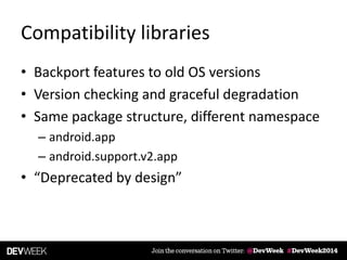 Compatibility libraries
• Backport features to old OS versions
• Version checking and graceful degradation
• Same package structure, different namespace
– android.app
– android.support.v2.app
• “Deprecated by design”
 