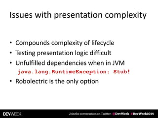 Issues with presentation complexity
• Compounds complexity of lifecycle
• Testing presentation logic difficult
• Unfulfilled dependencies when in JVM
java.lang.RuntimeException: Stub!
• Robolectric is the only option
 