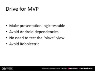Drive for MVP
• Make presentation logic testable
• Avoid Android dependencies
• No need to test the “slave” view
• Avoid Robolectric
 