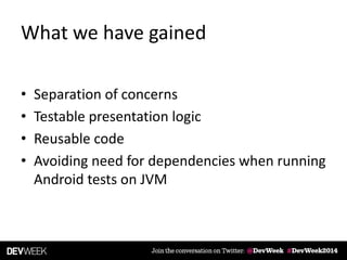 What we have gained
• Separation of concerns
• Testable presentation logic
• Reusable code
• Avoiding need for dependencies when running
Android tests on JVM
 