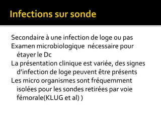 Secondaire à une infection de loge ou pas
Examen microbiologique nécessaire pour
étayer le Dc
La présentation clinique est variée, des signes
d’infection de loge peuvent être présents
Les micro organismes sont fréquemment
isolées pour les sondes retirées par voie
fémorale(KLUG et al) )
 