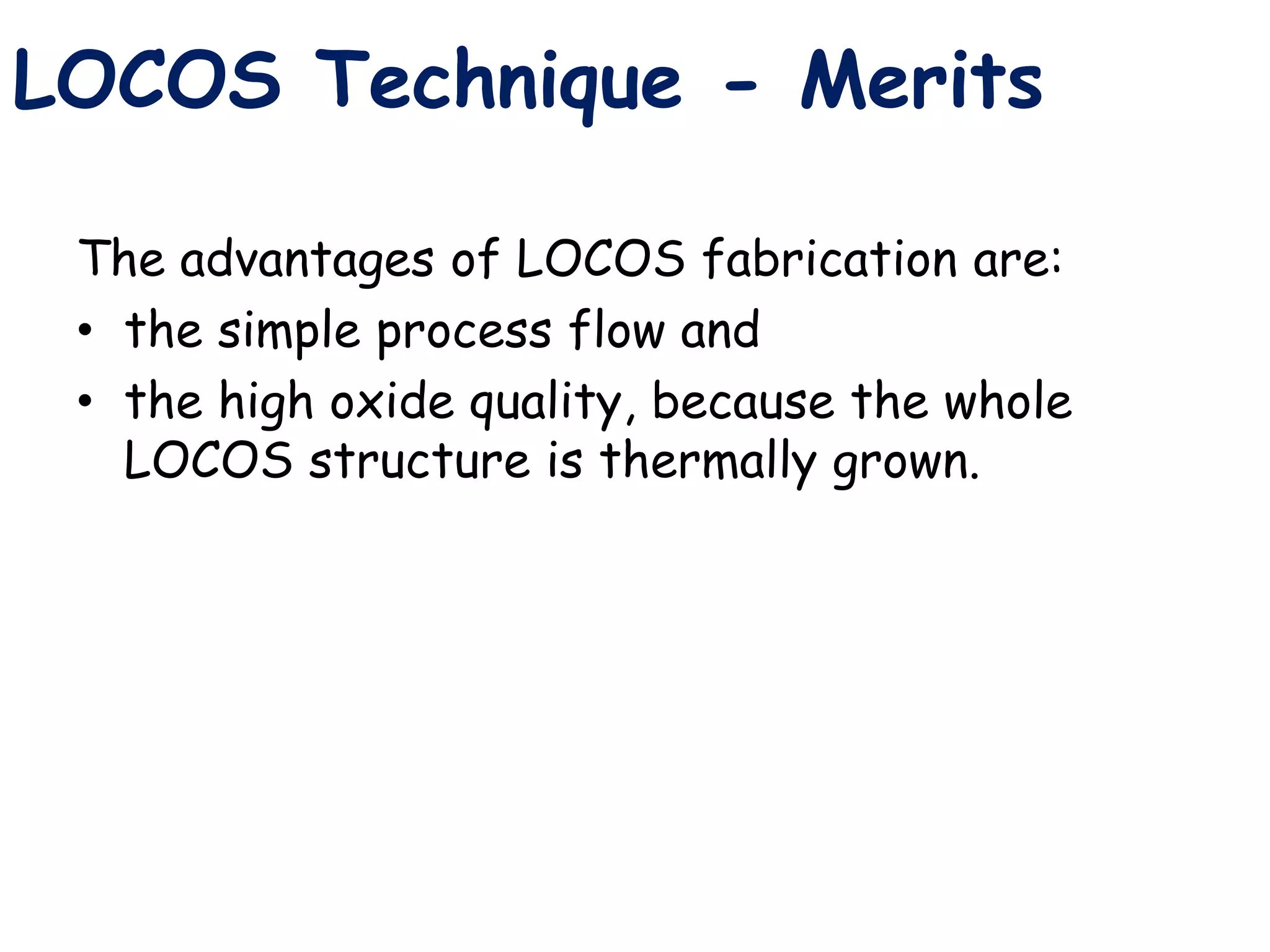 The advantages of LOCOS fabrication are:
• the simple process flow and
• the high oxide quality, because the whole
LOCOS structure is thermally grown.
LOCOS Technique - Merits
 