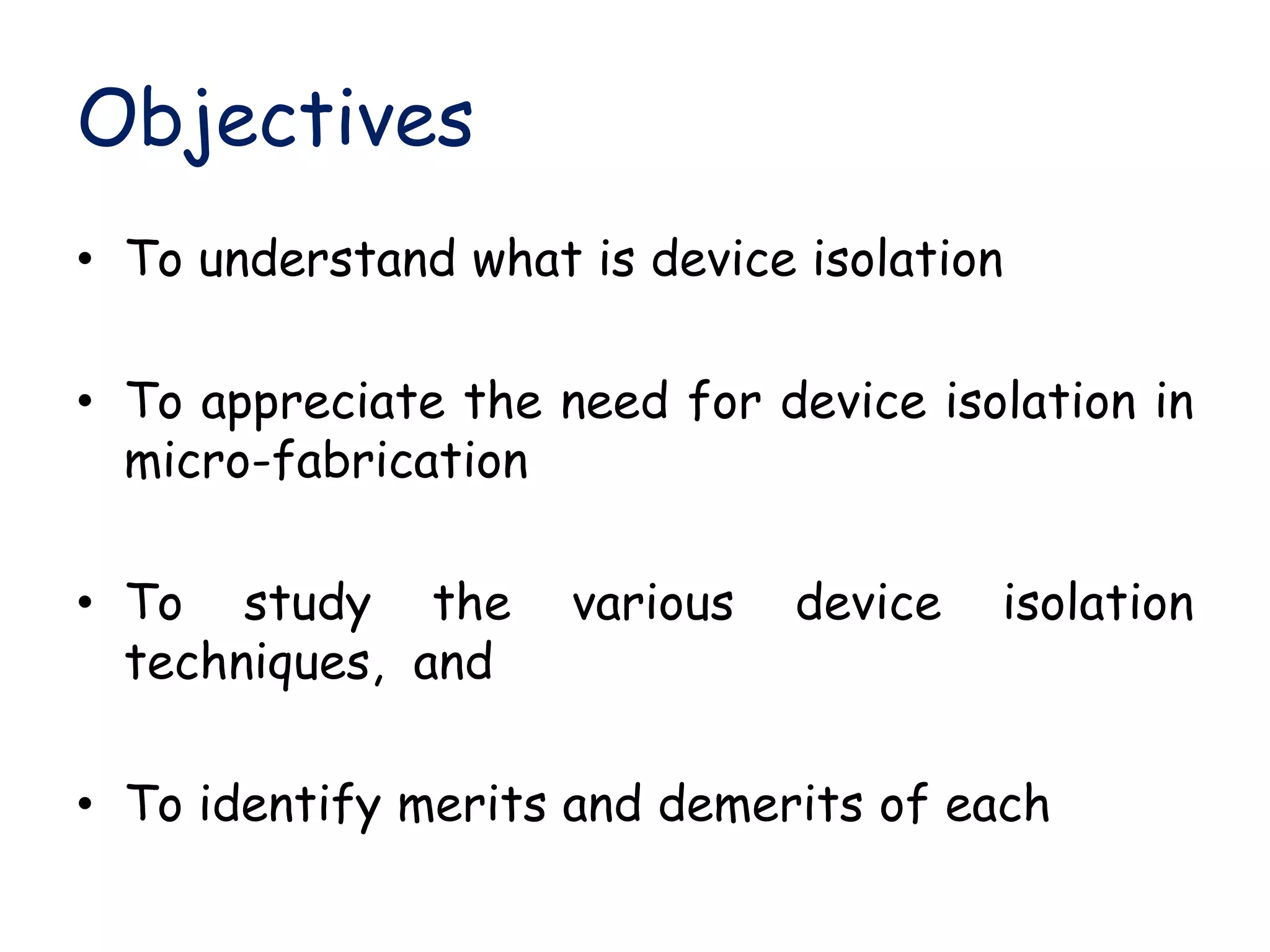 Objectives
• To understand what is device isolation
• To appreciate the need for device isolation in
micro-fabrication
• To study the various device isolation
techniques, and
• To identify merits and demerits of each
 