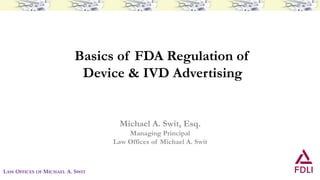 Basics of FDA Regulation of
Device & IVD Advertising
Michael A. Swit, Esq.
Managing Principal
Law Offices of Michael A. Swit
LAW OFFICES OF MICHAEL A. SWIT
 