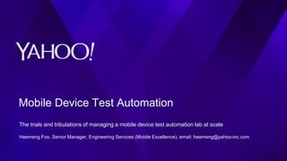 Mobile Device Test Automation
The trials and tribulations of managing a mobile device test automation lab at scale
Heemeng Foo, Senior Manager, Engineering Services (Mobile Excellence), email: heemeng@yahoo-inc.com
1
 