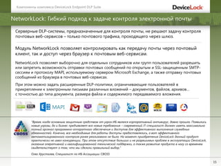 15
NetworkLock: Гибкий подход к задаче контроля электронной почты
Серверные DLP-системы, предназначенные для контроля почты, не решают задачу контроля
почтовых веб-сервисов – только почтового трафика, проходящего через шлюз.
Модуль NetworkLock позволяет контролировать как передачу почты через почтовый
клиент, так и доступ через браузер к почтовым веб-сервисам.
Компоненты комплекса DeviceLock Endpoint DLP Suite
NetworkLock позволяет выборочно для отдельных сотрудников или групп пользователей разрешить
или запретить возможность отправки почтовых сообщений по открытым и SSL-защищенным SMTP-
сессиям и протоколу MAPI, используемому сервером Microsoft Exchange, а также отправку почтовых
сообщений из браузера в почтовых веб-сервисах.
При этом можно задать расширенные DLP-политики, ограничивающие пользователей в
прикреплении к электронным письмам различных вложений – документов, файлов, архивов…
с точностью до типа документа, размера файла и содержимого передаваемого вложения.
MAPI
"Время, когда основным защитным средством от угроз ИБ являлся корпоративный антивирус, давно прошло. Появились
новые угрозы, да и бизнес предъявляет все новые требования – современный IT-специалист должен иметь максимально
полный арсенал программно-аппаратного обеспечения и доступов для эффективного выполнения служебных
обязанностей. Конечно, все необходимые для работы доступы предоставлялись, а вот эффективного
автоматизированного контроля ранее реализовано не было. На момент приобретения DeviceLock данный продукт
практически не имел конкуренции. При этом отсутствие больших и не разрешимых проблем в эксплуатации DeviceLock,
оказание оперативной и квалифицированной технической поддержки, а также развитие продукта в ногу со временем
свидетельствует о том, что мы сделали правильный выбор."
Олег Хрусталев, Специалист по ИБ Ассоциации CBOSS
 