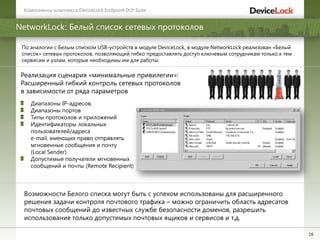 16
NetworkLock: Белый список сетевых протоколов
Возможности Белого списка могут быть с успехом использованы для расширенного
решения задачи контроля почтового трафика – можно ограничить область адресатов
почтовых сообщений до известных службе безопасности доменов, разрешить
использование только допустимых почтовых ящиков и сервисов и т.д.
По аналогии с Белым списком USB-устройств в модуле DeviceLock, в модуле NetworkLock реализован «Белый
список» сетевых протоколов, позволяющий гибко предоставлять доступ ключевым сотрудникам только к тем
сервисам и узлам, которые необходимы им для работы.
Компоненты комплекса DeviceLock Endpoint DLP Suite
Реализация сценария «минимальные привилегии»:
Расширенный гибкий контроль сетевых протоколов
в зависимости от ряда параметров
Диапазоны IP-адресов,
Диапазоны портов
Типы протоколов и приложений
Идентификаторы локальных
пользователей/адреса
e-mail, имеющих право отправлять
мгновенные сообщения и почту
(Local Sender)
Допустимые получатели мгновенных
сообщений и почты (Remote Recipient)
 