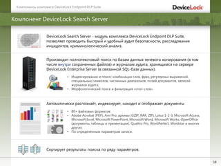 18
Компонент DeviceLock Search Server
DeviceLock Search Server - модуль комплекса DeviceLock Endpoint DLP Suite,
позволяет проводить быстрый и удобный аудит безопасности, расследования
инцидентов, криминологический анализ.
Автоматически распознаѐт, индексирует, находит и отображает документы
• 80+ файловых форматов:
• Adobe Acrobat (PDF), Ami Pro, архивы (GZIP, RAR, ZIP), Lotus 1-2-3, Microsoft Access,
Microsoft Excel, Microsoft PowerPoint, Microsoft Word, Microsoft Works, OpenOffice
(документы, таблицы и презентации), Quattro Pro, WordPerfect, Wordstar и многих
других;
• По определѐнным параметрам записи.
Производит полнотекстовый поиск по базам данных теневого копирования (в том
числе внутри сохраненных файлов) и журналам аудита, хранящимся на сервере
DeviceLock Enterprise Server (в связанной SQL-базе данных).
• Индексирование и поиск: комбинация слов, фраз, регулярных выражений,
специальных символов, численных диапазонов, полей документов, записей
журналов аудита;
• Морфологический поиск и фильтрация «стоп-слов».
Сортирует результаты поиска по ряду параметров.
Компоненты комплекса DeviceLock Endpoint DLP Suite
 