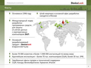 2
Факты
Более 70 000 клиентов и более 5 000 000 инсталляций по всему миру
Международный лидер
разработки
программных средств
для защиты
от утечек данных
с корпоративных
компьютеров (DLP)
Зарубежные офисы продаж и технической поддержки
США, Канада, Великобритания, Германия, Италия
Основана в 1996 году Штаб-квартира и основной офис разработки
находятся в Москве
Основной
разрабатываемый
продукт – DeviceLock
Endpoint DLP Suite
Крупнейшие инсталляции – более 70 тыс. компьютеров (США), более 30 тыс. (РФ)
Информация о компании
 
