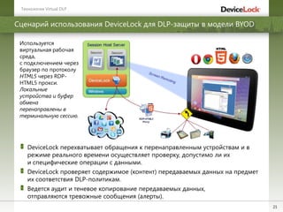 21
Используется
виртуальная рабочая
среда,
с подключением через
браузер по протоколу
HTML5 через RDP-
HTML5 прокси.
Локальные
устройства и буфер
обмена
перенаправлены в
терминальную сессию.
DeviceLock перехватывает обращения к перенаправленным устройствам и в
режиме реального времени осуществляет проверку, допустимо ли их
и специфические операции с данными.
DeviceLock проверяет содержимое (контент) передаваемых данных на предмет
их соответствия DLP-политикам.
Ведется аудит и теневое копирование передаваемых данных,
отправляются тревожные сообщения (алерты).
Сценарий использования DeviceLock для DLP-защиты в модели BYOD
Технологии Virtual DLP
 
