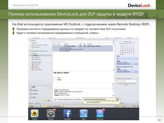 22
Пример использования DeviceLock для DLP-защиты в модели BYOD
Технологии Virtual DLP
На iPad используется приложение MS Outlook, с подключением через Remote Desktop (RDP).
Проверка контента передаваемых данных на предмет их соответствия DLP-политикам.
Аудит и теневое копирование передаваемых сообщений, алерты.
 