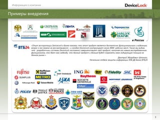 3
в России
Примеры внедрения
«Опыт эксплуатации DeviceLock в Банке показал, что этот продукт является достаточно функциональным и надежным,
вопрос о его замене не рассматривался – и сегодня DeviceLock контролирует около 8000 рабочих мест. Также мы видим,
что разработчики системы DeviceLock постоянно совершенствуют свой продукт, наполняя его новым востребованным
функционалом, что дает нам надежду, что данный продукт и дальше будет сохранять свою лидирующую позицию на
данном рынке.».
Дмитрий Эдуардович Шпонько,
Начальник отдела защиты информации УИБ ДБ Банка ВТБ24
Информация о компании
 