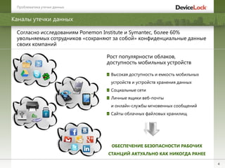 4
Каналы утечки данных
Проблематика утечки данных
Согласно исследованиям Ponemon Institute и Symantec, более 60%
увольняемых сотрудников «сохраняют за собой» конфиденциальные данные
своих компаний
Рост популярности облаков,
доступность мобильных устройств
Высокая доступность и емкость мобильных
устройств и устройств хранения данных
Социальные сети
Личные ящики веб-почты
и онлайн-службы мгновенных сообщений
Сайты облачных файловых хранилищ
ОБЕСПЕЧЕНИЕ БЕЗОПАСНОСТИ РАБОЧИХ
СТАНЦИЙ АКТУАЛЬНО КАК НИКОГДА РАНЕЕ
 