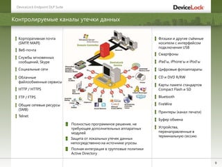9
Контролируемые каналы утечки данных
DeviceLock Endpoint DLP Suite
Флэшки и другие съѐмные
носители с интерфейсом
подключения USB
Смартфоны
CD и DVD R/RW
Карты памяти стандартов
Compact Flash и SD
Bluetooth
Устройства,
перенаправленные в
терминальную сессию
iPad’ы, iPhone’ы и iPod’ы
Цифровые фотоаппараты
FireWire
Принтеры (канал печати)
Социальные сети
Корпоративная почта
(SMTP, MAPI)
Облачные
файлообменные сервисы
HTTP / HTTPS
Веб-почта
Службы мгновенных
сообщений, Skype
FTP / FTPS
Общие сетевые ресурсы
(SMB)
Telnet
Буфер обмена
Полностью программное решение, не
требующее дополнительных аппаратных
модулей
Защита от локальных утечек данных
непосредственно на источнике угрозы
Полная интеграция в групповые политики
Active Directory
 
