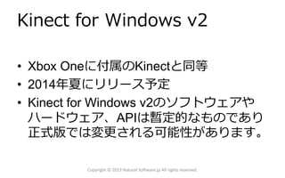 Kinect for Windows v2
• Xbox Oneに付属のKinectと同等
• 2014年夏にリリース予定
• Kinect for Windows v2のソフトウェアや
ハードウェア、APIは暫定的なものであり
正式版では変更される可能性があります。
Copyright © 2013 Natural Software.jp All rights reserved.

 