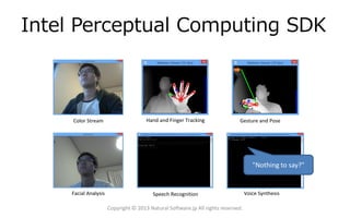 Intel Perceptual Computing SDK

Color Stream

Hand and Finger Tracking

Gesture and Pose

"Nothing to say?"

Facial Analysis

Speech Recognition

Copyright © 2013 Natural Software.jp All rights reserved.

Voice Synthesis

 