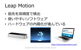 Leap Motion
• 指先を高精度で検出
• 使いやすいソフトウェア
• ハードウェアの内蔵化が進んでいる

https://www.leapmotion.com/
Copyright © 2013 Natural Software.jp All rights reserved.

 