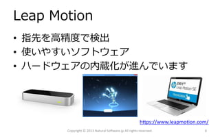 Leap Motion
• 指先を高精度で検出
• 使いやすいソフトウェア
• ハードウェアの内蔵化が進んでいます

https://www.leapmotion.com/
Copyright © 2013 Natural Software.jp All rights reserved.

6

 