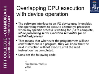 Overlapping CPU execution
with device operation
• The software interface to an I/O device usually enables
the operating system to execute alternative processes
when any specific process is waiting for I/O to complete,
while preserving serial execution semantics for an
individual process
• That means that whenever the programmers will use
read statement in a program, they will know that the
next instruction will not execute until the read
instruction has completed.
• Consider the following code:
…
read (device, “%d”, x);
y=f(x);
….
 