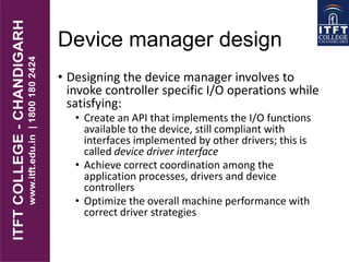 Device manager design
• Designing the device manager involves to
invoke controller specific I/O operations while
satisfying:
• Create an API that implements the I/O functions
available to the device, still compliant with
interfaces implemented by other drivers; this is
called device driver interface
• Achieve correct coordination among the
application processes, drivers and device
controllers
• Optimize the overall machine performance with
correct driver strategies
 