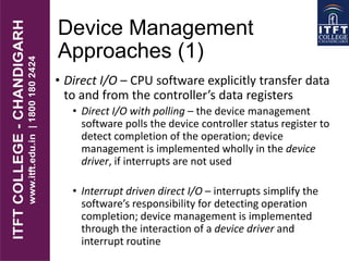 Device Management
Approaches (1)
• Direct I/O – CPU software explicitly transfer data
to and from the controller’s data registers
• Direct I/O with polling – the device management
software polls the device controller status register to
detect completion of the operation; device
management is implemented wholly in the device
driver, if interrupts are not used
• Interrupt driven direct I/O – interrupts simplify the
software’s responsibility for detecting operation
completion; device management is implemented
through the interaction of a device driver and
interrupt routine
 