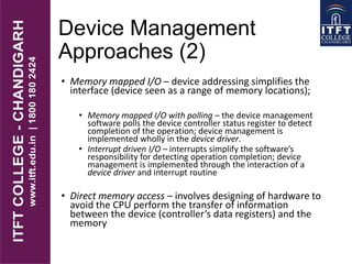 Device Management
Approaches (2)
• Memory mapped I/O – device addressing simplifies the
interface (device seen as a range of memory locations);
• Memory mapped I/O with polling – the device management
software polls the device controller status register to detect
completion of the operation; device management is
implemented wholly in the device driver.
• Interrupt driven I/O – interrupts simplify the software’s
responsibility for detecting operation completion; device
management is implemented through the interaction of a
device driver and interrupt routine
• Direct memory access – involves designing of hardware to
avoid the CPU perform the transfer of information
between the device (controller’s data registers) and the
memory
 