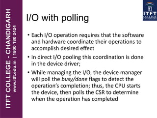 I/O with polling
• Each I/O operation requires that the software
and hardware coordinate their operations to
accomplish desired effect
• In direct I/O pooling this coordination is done
in the device driver;
• While managing the I/O, the device manager
will poll the busy/done flags to detect the
operation’s completion; thus, the CPU starts
the device, then polls the CSR to determine
when the operation has completed
 