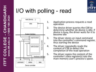 I/O with polling - read
1. Application process requests a read
operation
2. The device driver queries the CSR to
determine whether de device is idle; if
device is busy, the driver waits for it to
become idle
3. The driver stores an input command
into the controller’s command register,
thus starting the device
4. The driver repeatedly reads the
content of CSR to detect the
completion of the read operation
5. The driver copies the content of the
controller's data register(s) into the
main memory user’s process’s space.
read (device, …);
Device controller
command status data
Hardware interface
System Interface
data
read function
write function
1
2
3
4
Datatransfer
5
 