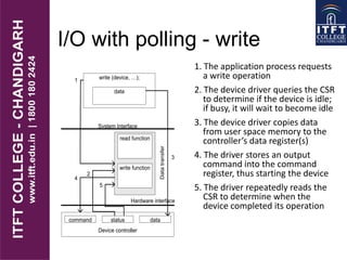 I/O with polling - write
1. The application process requests
a write operation
2. The device driver queries the CSR
to determine if the device is idle;
if busy, it will wait to become idle
3. The device driver copies data
from user space memory to the
controller’s data register(s)
4. The driver stores an output
command into the command
register, thus starting the device
5. The driver repeatedly reads the
CSR to determine when the
device completed its operation
write (device, …);
Device controller
command status data
Hardware interface
System Interface
data
read function
write function
1
2
4
5
Datatransfer
3
 