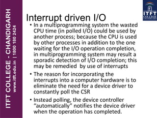 Interrupt driven I/O
• In a multiprogramming system the wasted
CPU time (in polled I/O) could be used by
another process; because the CPU is used
by other processes in addition to the one
waiting for the I/O operation completion,
in multiprogramming system may result a
sporadic detection of I/O completion; this
may be remedied by use of interrupts
• The reason for incorporating the
interrupts into a computer hardware is to
eliminate the need for a device driver to
constantly poll the CSR
• Instead polling, the device controller
“automatically” notifies the device driver
when the operation has completed.
 