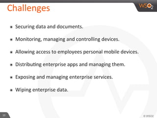 10	
  
Challenges	
  
๏  Securing	
  data	
  and	
  documents.	
  
๏  Monitoring,	
  managing	
  and	
  controlling	
  devices.	
  
๏  Allowing	
  access	
  to	
  employees	
  personal	
  mobile	
  devices.	
  	
  
๏  DistribuFng	
  enterprise	
  apps	
  and	
  managing	
  them.	
  
๏  Exposing	
  and	
  managing	
  enterprise	
  services.	
  
๏  Wiping	
  enterprise	
  data.	
  
 