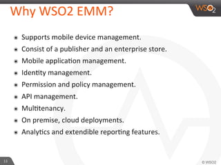 13	
  
Why	
  WSO2	
  EMM?	
  
๏  Supports	
  mobile	
  device	
  management.	
  
๏  Consist	
  of	
  a	
  publisher	
  and	
  an	
  enterprise	
  store.	
  
๏  Mobile	
  applicaFon	
  management.	
  
๏  IdenFty	
  management.	
  
๏  Permission	
  and	
  policy	
  management.	
  
๏  API	
  management.	
  
๏  MulFtenancy.	
  
๏  On	
  premise,	
  cloud	
  deployments.	
  
๏  AnalyFcs	
  and	
  extendible	
  reporFng	
  features.	
  
 