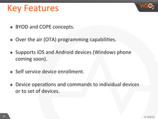 14	
  
Key	
  Features	
  
๏  BYOD	
  and	
  COPE	
  concepts.	
  	
  	
  
๏  Over	
  the	
  air	
  (OTA)	
  programming	
  capabiliFes.	
  
๏  Supports	
  iOS	
  and	
  Android	
  devices	
  (Windows	
  phone	
  
coming	
  soon).	
  
๏  Self	
  service	
  device	
  enrollment.	
  
๏  Device	
  operaFons	
  and	
  commands	
  to	
  individual	
  devices	
  
or	
  to	
  set	
  of	
  devices.	
  	
  
 