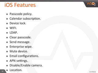 18	
  
iOS	
  Features	
  
๏  Passcode	
  policy.	
  
๏  Calendar	
  subscripFon.	
  
๏  Device	
  lock.	
  
๏  WIFI.	
  
๏  LDAP.	
  
๏  Clear	
  passcode.	
  
๏  Send	
  message.	
  
๏  Enterprise	
  wipe.	
  
๏  Mute	
  device.	
  
๏  Email	
  conﬁguraFons.	
  
๏  APN	
  sejngs.	
  
๏  Disable/Enable	
  camera.	
  
๏  LocaFon.	
  
 